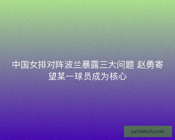 中国女排对阵波兰暴露三大问题 赵勇寄望某一球员成为核心