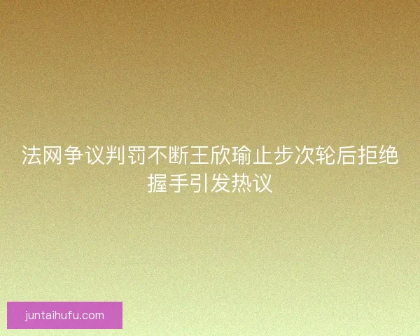 法网争议判罚不断王欣瑜止步次轮后拒绝握手引发热议